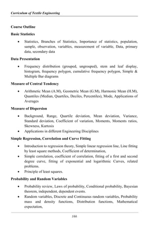 Curriculum of Textile Engineering
166
Course Outline
Basic Statistics
 Statistics, Branches of Statistics, Importance of statistics, population,
sample, observation, variables, measurement of variable, Data, primary
data, secondary data
Data Presentation
 Frequency distribution (grouped, ungrouped), stem and leaf display,
histogram, frequency polygon, cumulative frequency polygon, Simple &
Multiple Bar diagrams
Measure of Central Tendency
 Arithmetic Mean (A.M), Geometric Mean (G.M), Harmonic Mean (H.M),
Quantiles (Median, Quartiles, Deciles, Percentiles), Mode, Applications of
Averages
Measure of Dispersion
 Background, Range, Quartile deviation, Mean deviation, Variance,
Standard deviation, Coefficient of variation, Moments, Moments ratios,
Skewness, Kurtosis
 Applications in different Engineering Disciplines
Simple Regression, Correlation and Curve Fitting
 Introduction to regression theory, Simple linear regression line, Line fitting
by least square methods, Coefficient of determination,
 Simple correlation, coefficient of correlation, fitting of a first and second
degree curve, fitting of exponential and logarithmic Curves, related
problems.
 Principle of least squares.
Probability and Random Variables
 Probability review, Laws of probability, Conditional probability, Bayesian
theorem, independent, dependent events.
 Random variables, Discrete and Continuous random variables, Probability
mass and density functions, Distribution functions, Mathematical
expectation,
 