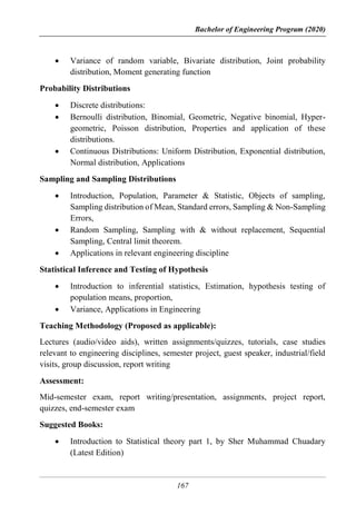 Bachelor of Engineering Program (2020)
167
 Variance of random variable, Bivariate distribution, Joint probability
distribution, Moment generating function
Probability Distributions
 Discrete distributions:
 Bernoulli distribution, Binomial, Geometric, Negative binomial, Hyper-
geometric, Poisson distribution, Properties and application of these
distributions.
 Continuous Distributions: Uniform Distribution, Exponential distribution,
Normal distribution, Applications
Sampling and Sampling Distributions
 Introduction, Population, Parameter & Statistic, Objects of sampling,
Sampling distribution of Mean, Standard errors, Sampling & Non-Sampling
Errors,
 Random Sampling, Sampling with & without replacement, Sequential
Sampling, Central limit theorem.
 Applications in relevant engineering discipline
Statistical Inference and Testing of Hypothesis
 Introduction to inferential statistics, Estimation, hypothesis testing of
population means, proportion,
 Variance, Applications in Engineering
Teaching Methodology (Proposed as applicable):
Lectures (audio/video aids), written assignments/quizzes, tutorials, case studies
relevant to engineering disciplines, semester project, guest speaker, industrial/field
visits, group discussion, report writing
Assessment:
Mid-semester exam, report writing/presentation, assignments, project report,
quizzes, end-semester exam
Suggested Books:
 Introduction to Statistical theory part 1, by Sher Muhammad Chuadary
(Latest Edition)
 