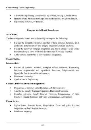 Curriculum of Textile Engineering
168
 Advanced Engineering Mathematics, by Erwin Kreyszig (Latest Edition)
 Probability and Statistics for Engineers and Scientists, by Antony Hayter.
 Elementary Statistics, by Bluman.
Complex Variables & Transforms
Area Scope:
The knowledge units in this area collectively encompass the following:
 Explain the concept of complex number system, complex function, limit,
continuity, differentiability and integral of complex valued functions
 Utilize the theory of complex integration and power series (Taylor series.
Laurent series) to solve problems from the area of residue calculus
 Apply various transforms to solve complex integration.
Course Outline
Introduction:
 Review of complex numbers, Complex valued functions, Elementary
functions (exponential and logarithmic functions, Trigonometric and
hyperbolic functions and theirs inverses),
 Limits and continuity,
 Applications in Engineering
Complex Differentiation and Integration:
 Derivatives of complex valued functions, Differentiability,
 Analyticity, Cauchy Riemann Equations, Harmonic Functions,
 Complex integrals, Cauchy-Goursat Theorem, Independence of Path,
Cauchy’s Integral Formulas and Their Consequences, Applications
Power Series:
 Taylor Series, Laurent Series, Singularities, Zeros and poles, Residue
integration method, Residue theorem,
 Conformal mapping
 