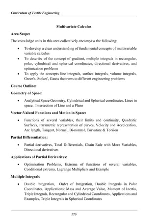 Curriculum of Textile Engineering
170
Multivariate Calculus
Area Scope:
The knowledge units in this area collectively encompass the following:
 To develop a clear understanding of fundamental concepts of multivariable
variable calculus
 To describe of the concept of gradient, multiple integrals in rectangular,
polar, cylindrical and spherical coordinates, directional derivatives, and
optimization problems
 To apply the concepts line integrals, surface integrals, volume integrals,
Green's, Stokes', Gauss theorems to different engineering problems
Course Outline:
Geometry of Space:
 Analytical Space Geometry, Cylindrical and Spherical coordinates, Lines in
space, Intersection of Line and a Plane
Vector-Valued Functions and Motion in Space:
 Functions of several variables, their limits and continuity, Quadratic
Surfaces, Parametric representation of curves, Velocity and Acceleration,
Arc length, Tangent, Normal, Bi-normal, Curvature & Torsion
Partial Differentiation:
 Partial derivatives, Total Differentials, Chain Rule with More Variables,
Directional derivatives
Applications of Partial Derivatives:
 Optimization Problems, Extrema of functions of several variables,
Conditional extrema, Lagrange Multipliers and Example
Multiple Integrals
 Double Integration, Order of Integration, Double Integrals in Polar
Coordinates, Applications: Mass and Average Value, Moment of Inertia,
Triple Integrals, Rectangular and Cylindrical Coordinates, Applications and
Examples, Triple Integrals in Spherical Coordinates
 