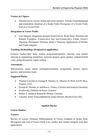 Bachelor of Engineering Program (2020)
171
Vectors in 3 Space:
 Introduction to vectors, Scalar and vector product, Volume of parallelepiped
and tetrahedron, Gradient of a Scalar Field, Divergence of a Vector Field,
Curl of a Vector Field
Integration in Vector Fields:
 Line Integral, Integration around Closed Curves. Work Done, Potential and
Related Examples, Conservative and non-Conservative Fields, Green’s
Theorem, Divergence Theorem, Stoke’s Theorem, Applications of Double
and Triple integrals
Teaching Methodology (Proposed as applicable):
Lectures (audio/video aids), written assignments/quizzes, tutorials, case studies
relevant to engineering disciplines, semester project, guest speaker, industrial/field
visits, group discussion, report writing
Assessment:
Mid-semester exam, report writing/presentation, assignments, project report,
quizzes, end-semester exam
Suggested Books:
 Thomas' Calculus by George B. Thomas, Jr., Maurice D. Weir, Joel R. Hass.
Pearson, USA.
 George B. Thomas, Jr. and Ross L. Finney, Calculus and Analytic Geometry
 Swokowski, Onlinick & Pence: Calculus
 Robert T. Smith & Roland B. Minton: Calculus
 Calculus: Early Transcendental by James Stewart, Brooks/Cole USA.
Applied Physics
Course Outline:
Vectors:
Review of vectors, Ordinary Differentiation of Vector, Gradient of Scalar field,
Divergence and Curl of Vector Field, Line, surface and volume integrals with their
applications.
 