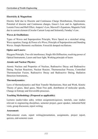 Curriculum of Textile Engineering
172
Electricity & Magnetism:
Electric field due to Discrete and Continuous Charge Distributions, Electrostatic
Potential of discrete and Continuous charges, Gauss’s Law and its Applications,
Lorentz Force and Hall Effect, Ampere’s Law, Maxwell’s Equations, Magnetic Field
due to current element (Circular Current Loop and Solenoid), Faraday’s Law.
Waves & Oscillations:
Types of Waves and Superposition Principle, Wave Speed on a stretched string,
Wave equation, Energy & Power of a Wave, Principle of Superposition and Standing
Waves. Simple Harmonic oscillations. Forced & damped oscillations.
Optics and Lasers:
Huygens Principle, Two-slit interference, Single-Slit Diffraction, resolving power of
Optical Instruments, Lasers and laser light, Working principle of lasers
Atomic and Nuclear Physics:
Atomic Nucleus and Properties of Nucleus, Radioactive Decay and Radioactive
Dating. Nuclear Reactions, Nuclear Reactor, Thermonuclear Process, Controlled
Thermonuclear Fusion, Radioactive Decay and Radioactive Dating, Radiation
Detection Instruments,.
Thermodynamics:
Laws of thermodynamics and Heat Transfer Mechanisms, Heat and Work, Kinetic
Theory of gases, Ideal gases, Mean Free path, distribution of molecular speeds,
Change in Entropy and Irreversible processes.
Teaching Methodology (Proposed as applicable):
Lectures (audio/video aids), written assignments/quizzes, tutorials, case studies
relevant to engineering disciplines, semester project, guest speaker, industrial/field
visits, group discussion, report writing
Assessment:
Mid-semester exam, report writing/presentation, assignments, project report,
quizzes, end-semester exam
 