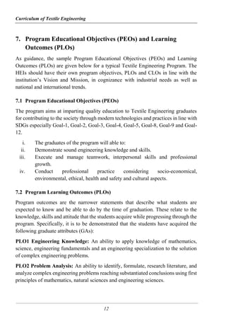 Curriculum of Textile Engineering
12
7. Program Educational Objectives (PEOs) and Learning
Outcomes (PLOs)
As guidance, the sample Program Educational Objectives (PEOs) and Learning
Outcomes (PLOs) are given below for a typical Textile Engineering Program. The
HEIs should have their own program objectives, PLOs and CLOs in line with the
institution’s Vision and Mission, in cognizance with industrial needs as well as
national and international trends.
7.1 Program Educational Objectives (PEOs)
The program aims at imparting quality education to Textile Engineering graduates
for contributing to the society through modern technologies and practices in line with
SDGs especially Goal-1, Goal-2, Goal-3, Goal-4, Goal-5, Goal-8, Goal-9 and Goal-
12.
i. The graduates of the program will able to:
ii. Demonstrate sound engineering knowledge and skills.
iii. Execute and manage teamwork, interpersonal skills and professional
growth.
iv. Conduct professional practice considering socio-economical,
environmental, ethical, health and safety and cultural aspects.
7.2 Program Learning Outcomes (PLOs)
Program outcomes are the narrower statements that describe what students are
expected to know and be able to do by the time of graduation. These relate to the
knowledge, skills and attitude that the students acquire while progressing through the
program. Specifically, it is to be demonstrated that the students have acquired the
following graduate attributes (GAs):
PLO1 Engineering Knowledge: An ability to apply knowledge of mathematics,
science, engineering fundamentals and an engineering specialization to the solution
of complex engineering problems.
PLO2 Problem Analysis: An ability to identify, formulate, research literature, and
analyze complex engineering problems reaching substantiated conclusions using first
principles of mathematics, natural sciences and engineering sciences.
 