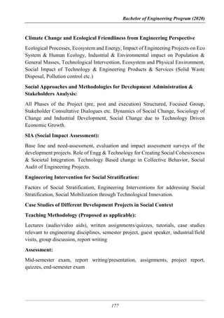 Bachelor of Engineering Program (2020)
177
Climate Change and Ecological Friendliness from Engineering Perspective
Ecological Processes, Ecosystem and Energy, Impact of Engineering Projects on Eco
System & Human Ecology, Industrial & Environmental impact on Population &
General Masses, Technological Intervention, Ecosystem and Physical Environment,
Social Impact of Technology & Engineering Products & Services (Solid Waste
Disposal, Pollution control etc.)
Social Approaches and Methodologies for Development Administration &
Stakeholders Analysis:
All Phases of the Project (pre, post and execution) Structured, Focused Group,
Stakeholder Consultative Dialogues etc. Dynamics of Social Change, Sociology of
Change and Industrial Development, Social Change due to Technology Driven
Economic Growth.
SIA (Social Impact Assessment):
Base line and need-assessment, evaluation and impact assessment surveys of the
development projects. Role of Engg & Technology for Creating Social Cohesiveness
& Societal Integration. Technology Based change in Collective Behavior, Social
Audit of Engineering Projects.
Engineering Intervention for Social Stratification:
Factors of Social Stratification, Engineering Interventions for addressing Social
Stratification, Social Mobilization through Technological Innovation.
Case Studies of Different Development Projects in Social Context
Teaching Methodology (Proposed as applicable):
Lectures (audio/video aids), written assignments/quizzes, tutorials, case studies
relevant to engineering disciplines, semester project, guest speaker, industrial/field
visits, group discussion, report writing
Assessment:
Mid-semester exam, report writing/presentation, assignments, project report,
quizzes, end-semester exam
 