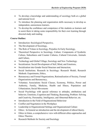 Bachelor of Engineering Program (2020)
179
 To develop a knowledge and understanding of sociology both at a global
and national level.
 To introduce the planning and organization skills necessary to develop as
independent, autonomous learners.
 To develop the confidence and competence of the students as learners and
to assist them in taking some responsibility for their own learning through
directed study and reading.
Course Outline:
 Introduction: Sociological Perspective,
 The Development of Sociology,
 The Role of Values in Sociology, Prejudice In Early Sociology,
 Theoretical Perspective in Sociology. Culture: Components of Symbolic
Culture, Subcultures and Counter Cultures, Cultural Universals, Animals
and Culture,
 Technology and Global Village, Sociology and New Technology.
 Socialization: Social Development of Self, Mind, and Emotions,
 Socialization into Gender Social Structure and Interaction,
 Social Institutions. Research in Sociology: Research Model, Research
Methods. Experiments, Ethics,
 Bureaucracy and Formal Organizations, Rationalization of Society, Formal
Organizations and Bureaucracy,
 Voluntary Associations Social Classes, Economy, Politics, Power and
Authority, Family, Medicine, Health and Illness, Population and
Urbanization, Social Movements
 Social Psychology with special reference to attitudes, attributions and
behavior, Emotions, Cognition and Thinking, Reasoning, Problem- Solving
and Creativity, Personality, Intelligence, and Abnormal Behavior, etc.
 Introduction to the Field of Organizational Behaviour
 Conflict and Negotiation in the Workplace
 Leadership in Organizational Settings and Organizational Culture
 Ethics: In General an introduction and the development of ethical theory.
 Ethics in Islam, a comprehensive view with different ethics approaches and
Ethics Theories
 Research Methods for Society and Sociology
 