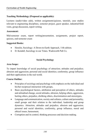 Curriculum of Textile Engineering
180
Teaching Methodology (Proposed as applicable):
Lectures (audio/video aids), written assignments/quizzes, tutorials, case studies
relevant to engineering disciplines, semester project, guest speaker, industrial/field
visits, group discussion, report writing
Assessment:
Mid-semester exam, report writing/presentation, assignments, project report,
quizzes, end-semester exam
Suggested Books:
 Henslin, Sociology: A Down-to-Earth Approach, 11th edition.
 D. Kendall, Sociology in our Times. Wadsworth Pub Co.
Social Psychology
Area Scope:
To impart knowledge of social psychology of attraction; attitudes and prejudice;
altruism and aggression; personal and social identities; conformity; group influence
and their applications in the real world.
Course Outline:
 Principles of sociology and psychology with emphasis on the individual and
his/her reciprocal interaction with groups,
 Basic psychological factors, attribution and perception of others, attitudes
and attitudinal change, social attitudes, altruism, helping others, aggression,
hurting others, prejudice, disliking others, discrimination and stereotypes,
 Language and communication, society and cultures, culture and personality,
small groups and their relation to the individual, leadership and group
dynamics. Attraction, attitudes and prejudice; altruism and aggression;
personal and social identities, conformity, group influence, moral and
ethical issues, harassment,
 Corruption and its control, thinking processes and decision making.
 