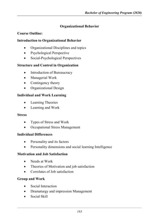 Bachelor of Engineering Program (2020)
183
Organizational Behavior
Course Outline:
Introduction to Organizational Behavior
 Organizational Disciplines and topics
 Psychological Perspective
 Social-Psychological Perspectives
Structure and Control in Organization
 Introduction of Bureaucracy
 Managerial Work
 Contingency theory
 Organizational Design
Individual and Work Learning
 Learning Theories
 Learning and Work
Stress
 Types of Stress and Work
 Occupational Stress Management
Individual Differences
 Personality and its factors
 Personality dimensions and social learning Intelligence
Motivation and Job Satisfaction
 Needs at Work
 Theories of Motivation and job satisfaction
 Correlates of Job satisfaction
Group and Work
 Social Interaction
 Dramaturgy and impression Management
 Social Skill
 