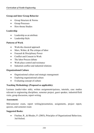 Curriculum of Textile Engineering
184
Group and Inter Group Behavior
 Group Structure & Norms
 Group Processes
 How throne Studies
Leadership
 Leadership as an attribute
 Leadership Style
Patterns of Work
 Work-the classical approach
 Marx, Weber, & The critique of labor
 Foucault & Disciplinary Power
 Conflict and Consent in Work
 The labor Process debate
 Work place control and resistance
 Industrial conflict and industrial relations
Organizational Culture
 Organizational culture and strategic management
 Exploring organizational culture
 Evaluating concept of culture
Teaching Methodology (Proposed as applicable):
Lectures (audio/video aids), written assignments/quizzes, tutorials, case studies
relevant to engineering disciplines, semester project, guest speaker, industrial/field
visits, group discussion, report writing
Assessment:
Mid-semester exam, report writing/presentation, assignments, project report,
quizzes, end-semester exam
Suggested Books:
 Finchan, R., & Rhodes, P. (2003), Principles of Organizational Behaviour,
3rd Oxford.
 