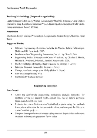 Curriculum of Textile Engineering
186
Teaching Methodology (Proposed as applicable):
Lectures (audio/video aids), Written Assignments/ Quizzes, Tutorials, Case Studies
relevant to engg disciplines, Semester Project, Guest Speaker, Industrial/ Field Visits,
Group discussion, Report Writing
Assessment
Mid Term, Report writing/ Presentation, Assignments, Project Report, Quizzes, Final
Term
Suggested Books:
 Ethics in Engineering 4th edition, by Mike W. Martin, Roland Schinzinger,
McGraw-Hill, New York, 2005.
 Fundamentals of Engineering Economics, 3rd ed., by Chan S. Park
 Engineering Ethics: Concepts and Cases, 4th
edition, by Charles E. Harris,
Michael S. Pritchard, Michael J. Rabins, Wadsworth, 2008.
 The Seven Habits of Highly effective people by Stephan r. Covey
 Principle Centered Leadership Stephan r. Covey
 Change your lens change your life by (Faiez H. Seyal)
 How to Manage by Ray Wild
 Happiness by Richard Layard
Engineering Economics
Area Scope:
 Apply the appropriate engineering economics analysis method(s) for
problem solving i.e. present worth, annual cost, rate of return, payback,
break-even, benefit-cost ratio
 Evaluate the cost effectiveness of individual projects using the methods
learnt, draw inferences for investment decisions, and compare the life cycle
cost of multiple projects.
 Compute the depreciation of an asset using standard depreciation techniques
to assess its impact on present or future value
 