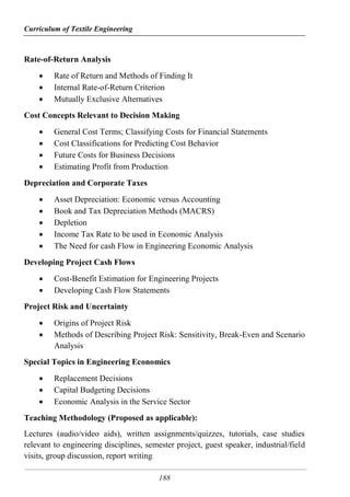 Curriculum of Textile Engineering
188
Rate-of-Return Analysis
 Rate of Return and Methods of Finding It
 Internal Rate-of-Return Criterion
 Mutually Exclusive Alternatives
Cost Concepts Relevant to Decision Making
 General Cost Terms; Classifying Costs for Financial Statements
 Cost Classifications for Predicting Cost Behavior
 Future Costs for Business Decisions
 Estimating Profit from Production
Depreciation and Corporate Taxes
 Asset Depreciation: Economic versus Accounting
 Book and Tax Depreciation Methods (MACRS)
 Depletion
 Income Tax Rate to be used in Economic Analysis
 The Need for cash Flow in Engineering Economic Analysis
Developing Project Cash Flows
 Cost-Benefit Estimation for Engineering Projects
 Developing Cash Flow Statements
Project Risk and Uncertainty
 Origins of Project Risk
 Methods of Describing Project Risk: Sensitivity, Break-Even and Scenario
Analysis
Special Topics in Engineering Economics
 Replacement Decisions
 Capital Budgeting Decisions
 Economic Analysis in the Service Sector
Teaching Methodology (Proposed as applicable):
Lectures (audio/video aids), written assignments/quizzes, tutorials, case studies
relevant to engineering disciplines, semester project, guest speaker, industrial/field
visits, group discussion, report writing
 