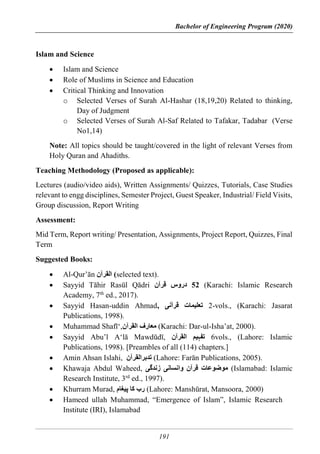 Bachelor of Engineering Program (2020)
191
Islam and Science
 Islam and Science
 Role of Muslims in Science and Education
 Critical Thinking and Innovation
o Selected Verses of Surah Al-Hashar (18,19,20) Related to thinking,
Day of Judgment
o Selected Verses of Surah Al-Saf Related to Tafakar, Tadabar (Verse
No1,14)
Note: All topics should be taught/covered in the light of relevant Verses from
Holy Quran and Ahadiths.
Teaching Methodology (Proposed as applicable):
Lectures (audio/video aids), Written Assignments/ Quizzes, Tutorials, Case Studies
relevant to engg disciplines, Semester Project, Guest Speaker, Industrial/ Field Visits,
Group discussion, Report Writing
Assessment:
Mid Term, Report writing/ Presentation, Assignments, Project Report, Quizzes, Final
Term
Suggested Books:
 Al-Qur’ān ‫القرآن‬ (selected text).
 Sayyid Tāhir Rasūl Qādri 52
‫قرآن‬ ‫دروس‬ (Karachi: Islamic Research
Academy, 7th
ed., 2017).
 Sayyid Hasan-uddin Ahmad, ‫قرآنی‬ ‫تعلیمات‬ 2-vols., (Karachi: Jasarat
Publications, 1998).
 Muhammad Shafī‘,‫القرآن‬ ‫معارف‬ (Karachi: Dar-ul-Isha’at, 2000).
 Sayyid Abu’l A‘lā Mawdūdī, ‫القرآن‬ ‫تفہیم‬ 6vols., (Lahore: Islamic
Publications, 1998). [Preambles of all (114) chapters.]
 Amin Ahsan Islahi, ‫تدبرالقرآن‬ (Lahore: Farān Publications, 2005).
 Khawaja Abdul Waheed, ‫زندگی‬ ‫وانسانی‬ ‫قرآن‬ ‫موضوعات‬ (Islamabad: Islamic
Research Institute, 3rd
ed., 1997).
 Khurram Murad, ‫پیغام‬ ‫کا‬ ‫رب‬ (Lahore: Manshūrat, Mansoora, 2000)
 Hameed ullah Muhammad, “Emergence of Islam”, Islamic Research
Institute (IRI), Islamabad
 