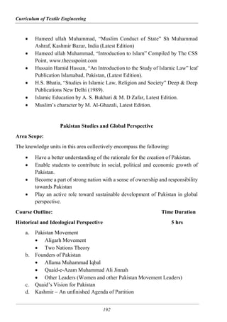 Curriculum of Textile Engineering
192
 Hameed ullah Muhammad, “Muslim Conduct of State” Sh Muhammad
Ashraf, Kashmir Bazar, India (Latest Edition)
 Hameed ullah Muhammad, “Introduction to Islam” Compiled by The CSS
Point, www.thecsspoint.com
 Hussain Hamid Hassan, “An Introduction to the Study of Islamic Law” leaf
Publication Islamabad, Pakistan, (Latest Edition).
 H.S. Bhatia, “Studies in Islamic Law, Religion and Society” Deep & Deep
Publications New Delhi (1989).
 Islamic Education by A. S. Bukhari & M. D Zafar, Latest Edition.
 Muslim’s character by M. Al-Ghazali, Latest Edition.
Pakistan Studies and Global Perspective
Area Scope:
The knowledge units in this area collectively encompass the following:
 Have a better understanding of the rationale for the creation of Pakistan.
 Enable students to contribute in social, political and economic growth of
Pakistan.
 Become a part of strong nation with a sense of ownership and responsibility
towards Pakistan
 Play an active role toward sustainable development of Pakistan in global
perspective.
Course Outline: Time Duration
Historical and Ideological Perspective 5 hrs
a. Pakistan Movement
 Aligarh Movement
 Two Nations Theory
b. Founders of Pakistan
 Allama Muhammad Iqbal
 Quaid-e-Azam Muhammad Ali Jinnah
 Other Leaders (Women and other Pakistan Movement Leaders)
c. Quaid’s Vision for Pakistan
d. Kashmir – An unfinished Agenda of Partition
 