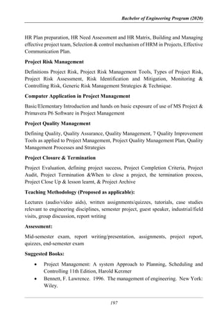 Bachelor of Engineering Program (2020)
197
HR Plan preparation, HR Need Assessment and HR Matrix, Building and Managing
effective project team, Selection & control mechanism of HRM in Projects, Effective
Communication Plan.
Project Risk Management
Definitions Project Risk, Project Risk Management Tools, Types of Project Risk,
Project Risk Assessment, Risk Identification and Mitigation, Monitoring &
Controlling Risk, Generic Risk Management Strategies & Technique.
Computer Application in Project Management
Basic/Elementary Introduction and hands on basic exposure of use of MS Project &
Primavera P6 Software in Project Management
Project Quality Management
Defining Quality, Quality Assurance, Quality Management, 7 Quality Improvement
Tools as applied to Project Management, Project Quality Management Plan, Quality
Management Processes and Strategies
Project Closure & Termination
Project Evaluation, defining project success, Project Completion Criteria, Project
Audit, Project Termination &When to close a project, the termination process,
Project Close Up & lesson learnt, & Project Archive
Teaching Methodology (Proposed as applicable):
Lectures (audio/video aids), written assignments/quizzes, tutorials, case studies
relevant to engineering disciplines, semester project, guest speaker, industrial/field
visits, group discussion, report writing
Assessment:
Mid-semester exam, report writing/presentation, assignments, project report,
quizzes, end-semester exam
Suggested Books:
 Project Management: A system Approach to Planning, Scheduling and
Controlling 11th Edition, Harold Kerzner
 Bennett, F. Lawrence. 1996. The management of engineering. New York:
Wiley.
 