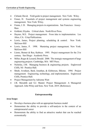Curriculum of Textile Engineering
198
 Cleland, David. Field guide to project management. New York: Wiley.
 Eisner, H. Essentials of project management and systems engineering
management. New York: Wiley.
 Frame, J. D. Managing projects in organizations. San Francisco: Jossey-
Bass
 Goldratt, Eliyahu. Critical chain. North River Press.
 Haynes, M.E. Project management: From idea to implementation. Los
Altos, CA: Crisp Publications.
 Lewis, James, Project planning, scheduling & control. New York:
McGraw-Hill
 Lewis, James, P. 1998. Mastering project management. New York:
McGraw-Hill
 Lientz, Bennet & Rea, Kathryn. 1995. Project management for the 21st
century. San Diego: Academic Press.
 Miller, Roger & Lessard, Donald. 2000. The strategic management of large
engineering projects. Cambridge, MA: MIT Press.
 Nicholas, J.M. Managing business & engineering projects. Englewood
Cliffs, NJ: Prentice Hall.
 Shtub, Avraham, Bard, Jonathan, & Globerson, Shlomo. 1994. Project
management: Engineering, technology, and implementation. Englewood
Cliffs, Prentice-Hall.
 Project Management by Adrienne Watt
 J.R. Meredith and S.J. Mantel. Project Management: A Managerial
Approach. John Wiley and Sons. New York. 2019. (Reference).
Entrepreneurship
Area Scope:
 Develop a business plan with an appropriate business model
 Demonstrate the ability to provide a self-analysis in the context of an
entrepreneurial career
 Demonstrate the ability to find an attractive market that can be reached
economically
 