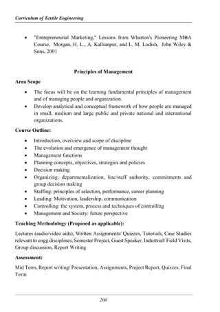 Curriculum of Textile Engineering
200
 "Entrepreneurial Marketing," Lessons from Wharton's Pioneering MBA
Course, Morgan, H. L., A. Kallianpur, and L. M. Lodish, John Wiley &
Sons, 2001
Principles of Management
Area Scope
 The focus will be on the learning fundamental principles of management
and of managing people and organization.
 Develop analytical and conceptual framework of how people are managed
in small, medium and large public and private national and international
organizations.
Course Outline:
 Introduction, overview and scope of discipline
 The evolution and emergence of management thought
 Management functions
 Planning concepts, objectives, strategies and policies
 Decision making
 Organizing; departmentalization, line/staff authority, commitments and
group decision making
 Staffing: principles of selection, performance, career planning
 Leading: Motivation, leadership, communication
 Controlling: the system, process and techniques of controlling
 Management and Society: future perspective
Teaching Methodology (Proposed as applicable):
Lectures (audio/video aids), Written Assignments/ Quizzes, Tutorials, Case Studies
relevant to engg disciplines, Semester Project, Guest Speaker, Industrial/ Field Visits,
Group discussion, Report Writing
Assessment:
Mid Term, Report writing/ Presentation, Assignments, Project Report, Quizzes, Final
Term
 