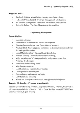 Bachelor of Engineering Program (2020)
201
Suggested Books:
 Stephen P. Robins, Mary Coulter: Management, latest edition.
 H. Koontz Odonnel and H. Weihrich: Management, latest edition.
 Mc Farland: Management: Foundation and Practice, latest edition.
 Robert M. Fulmer: The New Management, latest edition.
Engineering Management
Course Outline:
 Industrial networks
 Fundamentals of Product and Process development
 Business Community and New Generations of Managers
 Practical Skills Knowledge and Experience in Commercialization of New
Technological Inventions
 Use of Multidisciplinary Science Based Knowledge,
 Problem Solving, Teamwork and Outreach Activity,
 Major steps in proof of concept to intellectual property protection,
 Prototype development
 Fabrication and assembly routes
 Materials procurement,
 Identification and creation of new markets
 Development of business plan
 Appropriate technology and marketing
 Distribution and financing
 Routes and strategies for specific technology under development.
Teaching Methodology (Proposed as applicable):
Lectures (audio/video aids), Written Assignments/ Quizzes, Tutorials, Case Studies
relevant to engg disciplines, Semester Project, Guest Speaker, Industrial/ Field Visits,
Group discussion, Report Writing
 