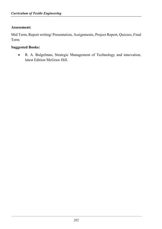 Curriculum of Textile Engineering
202
Assessment:
Mid Term, Report writing/ Presentation, Assignments, Project Report, Quizzes, Final
Term
Suggested Books:
 R. A. Bulgelman, Strategic Management of Technology and innovation,
latest Edition McGraw Hill.
 