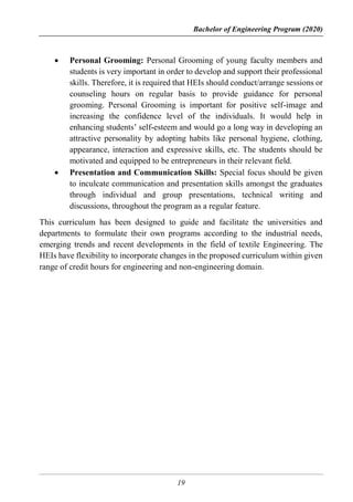 Bachelor of Engineering Program (2020)
19
 Personal Grooming: Personal Grooming of young faculty members and
students is very important in order to develop and support their professional
skills. Therefore, it is required that HEIs should conduct/arrange sessions or
counseling hours on regular basis to provide guidance for personal
grooming. Personal Grooming is important for positive self-image and
increasing the confidence level of the individuals. It would help in
enhancing students’ self-esteem and would go a long way in developing an
attractive personality by adopting habits like personal hygiene, clothing,
appearance, interaction and expressive skills, etc. The students should be
motivated and equipped to be entrepreneurs in their relevant field.
 Presentation and Communication Skills: Special focus should be given
to inculcate communication and presentation skills amongst the graduates
through individual and group presentations, technical writing and
discussions, throughout the program as a regular feature.
This curriculum has been designed to guide and facilitate the universities and
departments to formulate their own programs according to the industrial needs,
emerging trends and recent developments in the field of textile Engineering. The
HEIs have flexibility to incorporate changes in the proposed curriculum within given
range of credit hours for engineering and non-engineering domain.
 