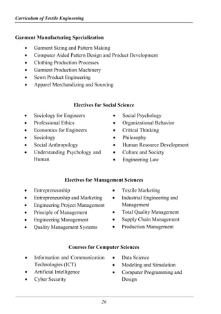 Curriculum of Textile Engineering
26
Garment Manufacturing Specialization
 Garment Sizing and Pattern Making
 Computer Aided Pattern Design and Product Development
 Clothing Production Processes
 Garment Production Machinery
 Sewn Product Engineering
 Apparel Merchandizing and Sourcing
Electives for Social Science
 Sociology for Engineers
 Professional Ethics
 Economics for Engineers
 Sociology
 Social Anthropology
 Understanding Psychology and
Human
 Social Psychology
 Organizational Behavior
 Critical Thinking
 Philosophy
 Human Resource Development
 Culture and Society
 Engineering Law
Electives for Management Sciences
 Entrepreneurship
 Entrepreneurship and Marketing
 Engineering Project Management
 Principle of Management
 Engineering Management
 Quality Management Systems
 Textile Marketing
 Industrial Engineering and
Management
 Total Quality Management
 Supply Chain Management
 Production Management
Courses for Computer Sciences
 Information and Communication
Technologies (ICT)
 Artificial Intelligence
 Cyber Security
 Data Science
 Modeling and Simulation
 Computer Programming and
Design
 