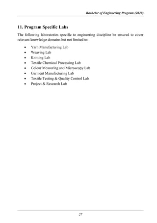 Bachelor of Engineering Program (2020)
27
11. Program Specific Labs
The following laboratories specific to engineering discipline be ensured to cover
relevant knowledge domains but not limited to:
 Yarn Manufacturing Lab
 Weaving Lab
 Knitting Lab
 Textile Chemical Processing Lab
 Colour Measuring and Microscopy Lab
 Garment Manufacturing Lab
 Textile Testing & Quality Control Lab
 Project & Research Lab
 