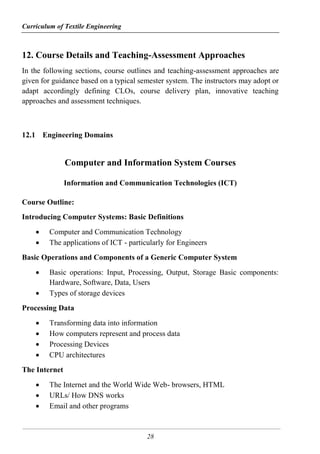 Curriculum of Textile Engineering
28
12. Course Details and Teaching-Assessment Approaches
In the following sections, course outlines and teaching-assessment approaches are
given for guidance based on a typical semester system. The instructors may adopt or
adapt accordingly defining CLOs, course delivery plan, innovative teaching
approaches and assessment techniques.
12.1 Engineering Domains
Computer and Information System Courses
Information and Communication Technologies (ICT)
Course Outline:
Introducing Computer Systems: Basic Definitions
 Computer and Communication Technology
 The applications of ICT - particularly for Engineers
Basic Operations and Components of a Generic Computer System
 Basic operations: Input, Processing, Output, Storage Basic components:
Hardware, Software, Data, Users
 Types of storage devices
Processing Data
 Transforming data into information
 How computers represent and process data
 Processing Devices
 CPU architectures
The Internet
 The Internet and the World Wide Web- browsers, HTML
 URLs/ How DNS works
 Email and other programs
 