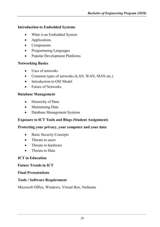 Bachelor of Engineering Program (2020)
29
Introduction to Embedded Systems
 What is an Embedded System
 Applications
 Components
 Programming Languages
 Popular Development Platforms
Networking Basics
 Uses of networks
 Common types of networks (LAN, WAN, MAN etc.)
 Introduction to OSI Model
 Future of Networks
Database Management
 Hierarchy of Data
 Maintaining Data
 Database Management Systems
Exposure to ICT Tools and Blogs (Student Assignment)
Protecting your privacy, your computer and your data
 Basic Security Concepts
 Threats to users
 Threats to hardware
 Threats to Data
ICT in Education
Future Trends in ICT
Final Presentations
Tools / Software Requirement
Microsoft Office, Windows, Virtual Box, Netbeans
 