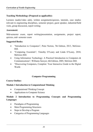 Curriculum of Textile Engineering
30
Teaching Methodology (Proposed as applicable):
Lectures (audio/video aids), written assignments/quizzes, tutorials, case studies
relevant to engineering disciplines, semester project, guest speaker, industrial/field
visits, group discussion, report writing
Assessment:
Mid-semester exam, report writing/presentation, assignments, project report,
quizzes, end- semester exam
Suggested Books:
 “Introduction to Computers”, Peter Norton, 7th Edition, 2013, McGraw-
Hill.
 “Computing Essentials”, Timothy O’Leary and Linda O’Leary, 2010,
McGraw-Hill.
 Using Information Technology: A Practical Introduction to Computers &
Communications”, Williams Sawyer, 6th Edition, 2005, McGraw-Hill.
 “Discovering Computers, Complete: Your Interactive Guide to the Digital
World.
Computer Programming
Course Outline:
Module 1 Introduction to Computational Thinking
 Computational Thinking Concept
 Applications to Computer Science
Module 2 Introduction to Programming Concepts and Programming
Languages
 Paradigms of Programming
 Main Programming Structures
 Steps to Develop a Program
 Categories of Programming Languages
 
