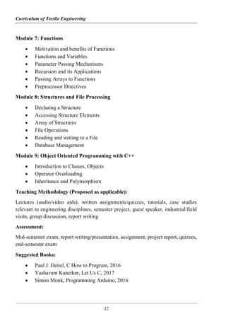 Curriculum of Textile Engineering
32
Module 7: Functions
 Motivation and benefits of Functions
 Functions and Variables
 Parameter Passing Mechanisms
 Recursion and its Applications
 Passing Arrays to Functions
 Preprocessor Directives
Module 8: Structures and File Processing
 Declaring a Structure
 Accessing Structure Elements
 Array of Structures
 File Operations
 Reading and writing to a File
 Database Management
Module 9: Object Oriented Programming with C++
 Introduction to Classes, Objects
 Operator Overloading
 Inheritance and Polymorphism
Teaching Methodology (Proposed as applicable):
Lectures (audio/video aids), written assignments/quizzes, tutorials, case studies
relevant to engineering disciplines, semester project, guest speaker, industrial/field
visits, group discussion, report writing
Assessment:
Mid-semester exam, report writing/presentation, assignment, project report, quizzes,
end-semester exam
Suggested Books:
 Paul J. Deitel, C How to Program, 2016
 Yashavant Kanetkar, Let Us C, 2017
 Simon Monk, Programming Arduino, 2016
 