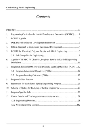 Curriculum of Textile Engineering
ii
Contents
PREFACE................................................................................................................ iii
1. Engineering Curriculum Review & Development Committee (ECRDC).........1
2. ECRDC Agenda................................................................................................2
3. OBE-Based Curriculum Development Framework ..........................................3
4. PDCA Approach to Curriculum Design and Development ..............................4
5. ECRDC for Chemical, Polymer, Textile and Allied Engineering.....................5
5.1 Sub Group Textile Engineering................................................................9
6. Agenda of ECRDC for Chemical, Polymer, Textile and Allied Engineering
Disciplines ......................................................................................................10
7. Program Educational Objectives (PEOs) and Learning Outcomes (PLOs) ....12
7.1 Program Educational Objectives (PEOs) ...............................................12
7.2 Program Learning Outcomes (PLOs).....................................................12
8. Program Salient Features ................................................................................14
9. Framework for Bachelor of Textile Engineering Program..............................20
10. Scheme of Studies for Bachelor of Textile Engineering.................................23
11. Program Specific Labs....................................................................................27
12. Course Details and Teaching-Assessment Approaches ..................................28
12.1 Engineering Domains.............................................................................28
12.2 Non-Engineering Domain ....................................................................152
 