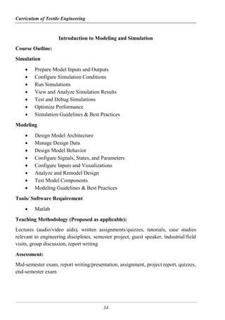 Curriculum of Textile Engineering
34
Introduction to Modeling and Simulation
Course Outline:
Simulation
 Prepare Model Inputs and Outputs
 Configure Simulation Conditions
 Run Simulations
 View and Analyze Simulation Results
 Test and Debug Simulations
 Optimize Performance
 Simulation Guidelines & Best Practices
Modeling
 Design Model Architecture
 Manage Design Data
 Design Model Behavior
 Configure Signals, States, and Parameters
 Configure Inputs and Visualizations
 Analyze and Remodel Design
 Test Model Components
 Modeling Guidelines & Best Practices
Tools/ Software Requirement
 Matlab
Teaching Methodology (Proposed as applicable):
Lectures (audio/video aids), written assignments/quizzes, tutorials, case studies
relevant to engineering disciplines, semester project, guest speaker, industrial/field
visits, group discussion, report writing
Assessment:
Mid-semester exam, report writing/presentation, assignment, project report, quizzes,
end-semester exam
 