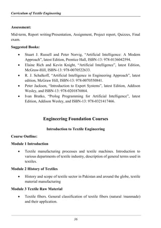 Curriculum of Textile Engineering
36
Assessment:
Mid-term, Report writing/Presentation, Assignment, Project report, Quizzes, Final
exam.
Suggested Books:
 Stuart J. Russell and Peter Norvig, “Artificial Intelligence: A Modern
Approach”, latest Edition, Prentice Hall, ISBN-13: 978-0136042594.
 Elaine Rich and Kevin Knight, “Artificial Intelligence”, latest Edition,
McGraw-Hill, ISBN-13: 978-0070522633.
 R. J. Schalkoff, “Artificial Intelligence in Engineering Approach”, latest
edition, McGraw Hill, ISBN-13: 978-0070550841.
 Peter Jackson, “Introduction to Expert Systems”, latest Edition, Addison
Wesley, and ISBN-13: 978-0201876864.
 Ivan Bratko, “Prolog Programming for Artificial Intelligence”, latest
Edition, Addison Wesley, and ISBN-13: 978-0321417466.
Engineering Foundation Courses
Introduction to Textile Engineering
Course Outline:
Module 1 Introduction
 Textile manufacturing processes and textile machines. Introduction to
various departments of textile industry, description of general terms used in
textiles.
Module 2 History of Textiles
 History and scope of textile sector in Pakistan and around the globe, textile
material manufacturing
Module 3 Textile Raw Material
 Textile fibers. General classification of textile fibers (natural /manmade)
and their application.
 