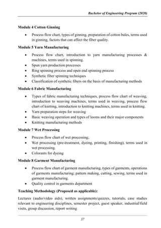 Bachelor of Engineering Program (2020)
37
Module 4 Cotton Ginning
 Process flow chart, types of ginning, preparation of cotton bales, terms used
in ginning, factors that can affect the fiber quality.
Module 5 Yarn Manufacturing
 Process flow chart, introduction to yarn manufacturing processes &
machines, terms used in spinning.
 Spun yarn production processes
 Ring spinning process and open end spinning process
 Synthetic fiber spinning techniques
 Classification of synthetic fibers on the basis of manufacturing methods
Module 6 Fabric Manufacturing
 Types of fabric manufacturing techniques, process flow chart of weaving,
introduction to weaving machines, terms used in weaving, process flow
chart of knitting, introduction to knitting machines, terms used in knitting.
 Yarn preparation steps for weaving
 Basic weaving operation and types of looms and their major components
 Knitting manufacturing methods
Module 7 Wet Processing
 Process flow chart of wet processing;
 Wet processing (pre-treatment, dyeing, printing, finishing), terms used in
wet processing.
 Colorants for dyeing
Module 8 Garment Manufacturing
 Process flow chart of garment manufacturing, types of garments, operations
of garments manufacturing; pattern making, cutting, sewing, terms used in
garment manufacturing.
 Quality control in garments department
Teaching Methodology (Proposed as applicable):
Lectures (audio/video aids), written assignments/quizzes, tutorials, case studies
relevant to engineering disciplines, semester project, guest speaker, industrial/field
visits, group discussion, report writing
 
