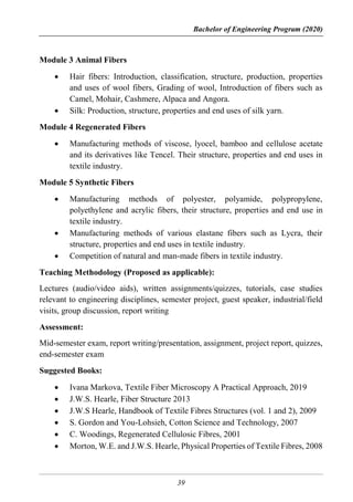 Bachelor of Engineering Program (2020)
39
Module 3 Animal Fibers
 Hair fibers: Introduction, classification, structure, production, properties
and uses of wool fibers, Grading of wool, Introduction of fibers such as
Camel, Mohair, Cashmere, Alpaca and Angora.
 Silk: Production, structure, properties and end uses of silk yarn.
Module 4 Regenerated Fibers
 Manufacturing methods of viscose, lyocel, bamboo and cellulose acetate
and its derivatives like Tencel. Their structure, properties and end uses in
textile industry.
Module 5 Synthetic Fibers
 Manufacturing methods of polyester, polyamide, polypropylene,
polyethylene and acrylic fibers, their structure, properties and end use in
textile industry.
 Manufacturing methods of various elastane fibers such as Lycra, their
structure, properties and end uses in textile industry.
 Competition of natural and man-made fibers in textile industry.
Teaching Methodology (Proposed as applicable):
Lectures (audio/video aids), written assignments/quizzes, tutorials, case studies
relevant to engineering disciplines, semester project, guest speaker, industrial/field
visits, group discussion, report writing
Assessment:
Mid-semester exam, report writing/presentation, assignment, project report, quizzes,
end-semester exam
Suggested Books:
 Ivana Markova, Textile Fiber Microscopy A Practical Approach, 2019
 J.W.S. Hearle, Fiber Structure 2013
 J.W.S Hearle, Handbook of Textile Fibres Structures (vol. 1 and 2), 2009
 S. Gordon and You-Lohsieh, Cotton Science and Technology, 2007
 C. Woodings, Regenerated Cellulosic Fibres, 2001
 Morton, W.E. and J.W.S. Hearle, Physical Properties of Textile Fibres, 2008
 