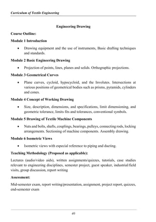 Curriculum of Textile Engineering
40
Engineering Drawing
Course Outline:
Module 1 Introduction
 Drawing equipment and the use of instruments, Basic drafting techniques
and standards.
Module 2 Basic Engineering Drawing
 Projection of points, lines, planes and solids. Orthographic projections.
Module 3 Geometrical Curves
 Plane curves, cycloid, hypocycloid, and the Involutes. Intersections at
various positions of geometrical bodies such as prisms, pyramids, cylinders
and cones.
Module 4 Concept of Working Drawing
 Size, description, dimensions, and specifications, limit dimensioning, and
geometric tolerance, limits fits and tolerances, conventional symbols.
Module 5 Drawing of Textile Machine Components
 Nuts and bolts, shafts, couplings, bearings, pulleys, connecting rods, locking
arrangements. Sectioning of machine components. Assembly drawing.
Module 6 Isometric Views
 Isometric views with especial reference to piping and ducting.
Teaching Methodology (Proposed as applicable):
Lectures (audio/video aids), written assignments/quizzes, tutorials, case studies
relevant to engineering disciplines, semester project, guest speaker, industrial/field
visits, group discussion, report writing
Assessment:
Mid-semester exam, report writing/presentation, assignment, project report, quizzes,
end-semester exam
 