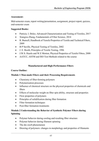 Bachelor of Engineering Program (2020)
43
Assessment:
Mid-semester exam, report writing/presentation, assignment, project report, quizzes,
end-semester exam
Suggested Books:
 Patricia. I. Dolez, Advanced Characterization and Testing of Textiles, 2017
 Xiangwu Zhang, Fundamentals of Fiber Science, 2014
 R. Bunsell, Handbook of Tensile Properties of Textile and Technical Fibers,
2009
 B P Saville, Physical Testing of Textiles, 2002
 J. E. Booth, Principles of Textile Testing, 1996
 J.W.S. Hearle and W.E Morton, Physical Properties of Textile Fibres, 2008
 AATCC, ASTM and ISO Test Methods related to the course
Manufactured and High-Performance Fibers
Course Outline:
Module 1 Man-made Fibers and their Processing Requirements
 Chemistry of fiber-forming polymers
 Polymerization processes
 Influence of chemical structure on the physical properties of chemicals and
fibers
 Effects of molecular weight on fiber spin ability, structure and properties
 Flow properties of polymers
 Principles of solidification during fiber formation
 Fiber formation techniques
 Post-fiber formation treatments
Module 2 Understanding the Behavior of Synthetic Polymer Fibers during
Spinning
 Polymer behavior during cooling and resulting fiber structure
 Polymer behavior during filament spinning
 The die swell phenomenon
 Drawing of polymers: changes in morphology and properties of filaments
 
