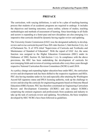 Bachelor of Engineering Program (2020)
iii
PREFACE
The curriculum, with varying definitions, is said to be a plan of teaching-learning
process that students of an academic programs are required to undergo. It includes
the objectives and learning outcomes, course outline, scheme of studies, teaching
methodologies and methods of assessment of learning. Since knowledge in all fields
and sectors is expanding at a faster pace and new disciplines are also emerging; it is
imperative that curricula should be dynamic having regular review and updating.
The University Grants Commission (UGC) was the designated authority to develop,
review and revise curricula beyond Class-XII vides Section 3, Sub-Section 2 (ii), Act
of Parliament No. X of 1976 titled “Supervision of Curricula and Textbooks and
Maintenance of Standard of Education”. With the repeal of UGC Act, the same
function was assigned to the Higher Education Commission (HEC) under its
Ordinance of 2002, Section 10, Sub-Section 1 (v). In compliance with the above
provisions, the HEC has been undertaking the development of curricula for
new/emerging fields and revision of existing curricula after every three years through
respective National Curriculum Revision Committees (NCRCs) until 2018.
As a policy change and expanding higher education base under HEC, the curriculum
review and development task has been shifted to the respective regulators and HEIs.
PEC also having mandate under its Act and especially after attaining the Washington
Accord full signatory status and IPEA licensing authority, took up the challenge to
review and develop the curricula for engineering programs based on Outcome-Based
Education (OBE) System. PEC has therefore constituted an Engineering Curriculum
Review and Development Committee (ECRDC) and also subject ECRDCs
comprising the eminent engineers and professionals from academia and industry to
take up the task of curricula review and updating. Nevertheless, the basic templates
developed by HEC NCRCs have been followed as guidelines.
 