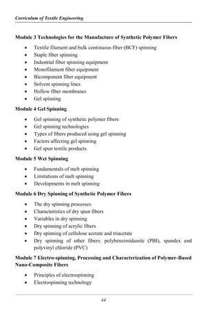 Curriculum of Textile Engineering
44
Module 3 Technologies for the Manufacture of Synthetic Polymer Fibers
 Textile filament and bulk continuous fiber (BCF) spinning
 Staple fiber spinning
 Industrial fiber spinning equipment
 Monofilament fiber equipment
 Bicomponent fiber equipment
 Solvent spinning lines
 Hollow fiber membranes
 Gel spinning
Module 4 Gel Spinning
 Gel spinning of synthetic polymer fibers
 Gel spinning technologies
 Types of fibers produced using gel spinning
 Factors affecting gel spinning
 Gel spun textile products
Module 5 Wet Spinning
 Fundamentals of melt spinning
 Limitations of melt spinning
 Developments in melt spinning
Module 6 Dry Spinning of Synthetic Polymer Fibers
 The dry spinning processes
 Characteristics of dry spun fibers
 Variables in dry spinning
 Dry spinning of acrylic fibers
 Dry spinning of cellulose acetate and triacetate
 Dry spinning of other fibers: polybenzimidazole (PBI), spandex and
polyvinyl chloride (PVC)
Module 7 Electro-spinning, Processing and Characterization of Polymer-Based
Nano-Composite Fibers
 Principles of electrospinning
 Electrospinning technology
 