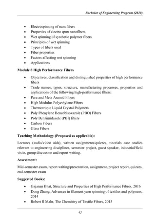 Bachelor of Engineering Program (2020)
45
 Electrospinning of nanofibers
 Properties of electro spun nanofibers
 Wet spinning of synthetic polymer fibers
 Principles of wet spinning
 Types of fibers used
 Fiber properties
 Factors affecting wet spinning
 Applications
Module 8 High Performance Fibers
 Objectives, classification and distinguished properties of high performance
fibers
 Trade names, types, structure, manufacturing processes, properties and
applications of the following high-performance fibers:
 Para and Meta Aramid Fibers
 High Modulus Polyethylene Fibers
 Thermotropic Liquid Crystal Polymers
 Poly Phenylene Benzobisoxazole (PBO) Fibers
 Poly Benzimidazole (PBI) fibers
 Carbon Fibers
 Glass Fibers
Teaching Methodology (Proposed as applicable):
Lectures (audio/video aids), written assignments/quizzes, tutorials case studies
relevant to engineering disciplines, semester project, guest speaker, industrial/field
visits, group discussion and report writing.
Assessment:
Mid-semester exam, report writing/presentation, assignment, project report, quizzes,
end-semester exam
Suggested Books:
 Gajanan Bhat, Structure and Properties of High Performance Fibres, 2016
 Dong Zhang, Advances in filament yarn spinning of textiles and polymers,
2014
 Robert R Mahr, The Chemistry of Textile Fibers, 2015
 