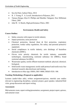 Curriculum of Textile Engineering
46
 Sco-Jin Park, Carbon Fibres, 2014
 R. J. Young, P. A. Lovell, Introduction to Polymers, 2011
 Tatsuya Hongu, Glyn O. Phillips and Machiko Takigami, New Millinium
Fibres, 2005
 John W. S. Hearle, High-performance Fibers, 2001
Environment, Health and Safety
Course Outline:
 Safety concerns with respect to textile industry
 Impact protection, noise protection
 Chemical protection, thermal (heat & fire) protection, respiratory
protection, worker safety regulations, fire safety, and personal protective
equipment.
 Social compliances in textile industry, zero discharge of hazardous
chemicals (ZDHC),
 Eleven toxic priority chemicals for textile industry, sustainable
technologies, manufacturing restricted substance list (MRSL), brand
restricted substance list (RSL).
 Wastewater quality, textile effluent treatment methods: physical; chemical;
biological,
 Solid textile waste management, textile audit protocol and textile toxic free
chemical research, data disclosure and training.
 Introduction to blue sign, OSHA, ISO 14000, OEKO-TEX- 100.
Teaching Methodology (Proposed as applicable):
Lectures (audio/video aids), written assignments/quizzes, tutorials case studies
relevant to engineering disciplines, semester project, guest speaker, industrial/field
visits, group discussion and report writing.
Assessment:
Mid-semester exam, report writing/presentation, assignment, project report, quizzes,
end-semester exam
 