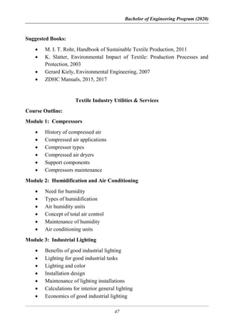 Bachelor of Engineering Program (2020)
47
Suggested Books:
 M. I. T. Rohr, Handbook of Sustainable Textile Production, 2011
 K. Slatter, Environmental Impact of Textile: Production Processes and
Protection, 2003
 Gerard Kiely, Environmental Engineering, 2007
 ZDHC Manuals, 2015, 2017
Textile Industry Utilities & Services
Course Outline:
Module 1: Compressors
 History of compressed air
 Compressed air applications
 Compressor types
 Compressed air dryers
 Support components
 Compressors maintenance
Module 2: Humidification and Air Conditioning
 Need for humidity
 Types of humidification
 Air humidity units
 Concept of total air control
 Maintenance of humidity
 Air conditioning units
Module 3: Industrial Lighting
 Benefits of good industrial lighting
 Lighting for good industrial tasks
 Lighting and color
 Installation design
 Maintenance of lighting installations
 Calculations for interior general lighting
 Economics of good industrial lighting
 