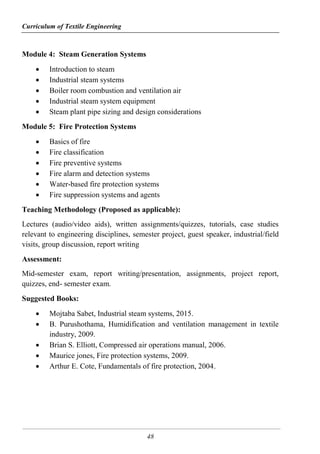 Curriculum of Textile Engineering
48
Module 4: Steam Generation Systems
 Introduction to steam
 Industrial steam systems
 Boiler room combustion and ventilation air
 Industrial steam system equipment
 Steam plant pipe sizing and design considerations
Module 5: Fire Protection Systems
 Basics of fire
 Fire classification
 Fire preventive systems
 Fire alarm and detection systems
 Water-based fire protection systems
 Fire suppression systems and agents
Teaching Methodology (Proposed as applicable):
Lectures (audio/video aids), written assignments/quizzes, tutorials, case studies
relevant to engineering disciplines, semester project, guest speaker, industrial/field
visits, group discussion, report writing
Assessment:
Mid-semester exam, report writing/presentation, assignments, project report,
quizzes, end- semester exam.
Suggested Books:
 Mojtaba Sabet, Industrial steam systems, 2015.
 B. Purushothama, Humidification and ventilation management in textile
industry, 2009.
 Brian S. Elliott, Compressed air operations manual, 2006.
 Maurice jones, Fire protection systems, 2009.
 Arthur E. Cote, Fundamentals of fire protection, 2004.
 
