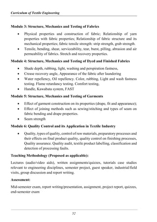 Curriculum of Textile Engineering
52
Module 3: Structure, Mechanics and Testing of Fabrics
 Physical properties and construction of fabric; Relationship of yarn
properties with fabric properties; Relationship of fabric structure and its
mechanical properties; fabric tensile strength: strip strength, grab strength.
 Tensile, bending, shear, serviceability, tear, burst, pilling, abrasion and air
permeability of fabrics. Stretch and recovery properties.
Module 4: Structure, Mechanics and Testing of Dyed and Finished Fabrics
 Shade depth, rubbing, light, washing and perspiration fastness,
 Crease recovery angle, Appearance of the fabric after laundering
 Water repellency, Oil repellency. Color, rubbing, Light and wash fastness
testing. Flame retardancy testing. Comfort testing,
 Handle, Kawabata system, FAST
Module 5: Structure, Mechanics and Testing of Garments
 Effect of garment construction on its properties (drape, fit and appearance);
 Effect of joining methods such as sewing/stitching and types of seam on
fabric bending and drape properties.
 Seam strength
Module 6: Quality Control and its Application in Textile Industry
 Quality, types of quality, control of raw materials, preparatory processes and
their effects on final product quality, quality control on finishing processes,
Quality assurance. Quality audit, textile product labelling, classification and
detection of processing faults.
Teaching Methodology (Proposed as applicable):
Lectures (audio/video aids), written assignments/quizzes, tutorials case studies
relevant to engineering disciplines, semester project, guest speaker, industrial/field
visits, group discussion and report writing.
Assessment:
Mid-semester exam, report writing/presentation, assignment, project report, quizzes,
end-semester exam
 