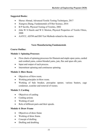 Bachelor of Engineering Program (2020)
53
Suggested Books:
 Sheraz Ahmad, Advanced Textile Testing Techniques, 2017
 Xiangwu Zhang, Fundamentals of Fiber Science, 2014
 B P Saville, Physical Testing of Textiles, 2002
 John W S Hearle and W E Morton, Physical Properties of Textile Fibres,
2008
 AATCC, ASTM and ISO Test Methods related to the course
Yarn Manufacturing Fundamentals
Course Outline:
Module 1: Spinning Processes
 Flow charts of spinning processes for filament and staple-spun yarns, carded
and combed yarns, cotton blended yarns, jute, flax and spun silk yarn.
 Input and output of each process.
 Intermittent spinning and continuous spinning.
Module 2: Blow Room
 Objectives of blow room.
 Working principles in blow room.
 Working of bale breaker, porcupine opener, various beaters, cage
condenser, scutcher and removal of wastes.
Module 3: Carding
 Objectives of carding
 Carding actions
 Working of card
 Role of different parts and their speeds.
Module 4: Draw Frame
 Objectives of draw frame
 Working of draw frame.
 Concept of drafting
 Drafting and doubling
 