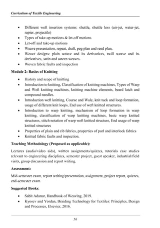 Curriculum of Textile Engineering
56
 Different weft insertion systems: shuttle, shuttle less (air-jet, water-jet,
rapier, projectile)
 Types of take-up motions & let-off motions
 Let-off and take-up motions
 Weave presentation, repeat, draft, peg plan and reed plan,
 Weave designs: plain weave and its derivatives, twill weave and its
derivatives, satin and sateen weaves.
 Woven fabric faults and inspection
Module 2: Basics of Knitting
 History and scope of knitting
 Introduction to knitting, Classification of knitting machines, Types of Warp
and Weft knitting machines, knitting machine elements, beard latch and
compound needles.
 Introduction weft knitting, Course and Wale, knit tuck and loop formation,
usage of different knit loops, End use of weft knitted structures.
 Introduction to warp knitting, mechanism of loop formation in warp
knitting, classification of warp knitting machines, basic warp knitted
structures, stitch notation of warp weft knitted structure, End usage of warp
knitted structures
 Properties of plain and rib fabrics, properties of purl and interlock fabrics
 Knitted fabric faults and inspection.
Teaching Methodology (Proposed as applicable):
Lectures (audio/video aids), written assignments/quizzes, tutorials case studies
relevant to engineering disciplines, semester project, guest speaker, industrial/field
visits, group discussion and report writing.
Assessment:
Mid-semester exam, report writing/presentation, assignment, project report, quizzes,
end-semester exam
Suggested Books:
 Sabit Adanur, Handbook of Weaving, 2019.
 Kyosev and Yordan, Braiding Technology for Textiles: Principles, Design
and Processes, Elsevier, 2016.
 