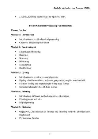 Bachelor of Engineering Program (2020)
57
 J. David, Knitting Technology: by Spencer, 2014.
Textile Chemical Processing Fundamentals
Course Outline
Module 1: Introduction
 Introduction to textile chemical processing
 Chemical processing flow chart
Module 2: Pre-treatment
 Singeing and Shearing
 Desizing
 Scouring
 Bleaching
 Mercerizing
 Heat Setting
Module 3: Dyeing
 Introduction to textile dyes and pigments
 Dyeing of cellulose fibers, polyester, polyamide, acrylic, wool and silk
 Fastness testing and improvement of the dyed fabrics
 Important characteristics of dyed fabrics
Module 4: Printing
 Introduction, different methods and styles of printing
 Printing pastes and inks
 Digital printing
Module 5: Finishing
 Objectives, Classification of finishes and finishing methods: chemical and
mechanical
 Performance finishes
 