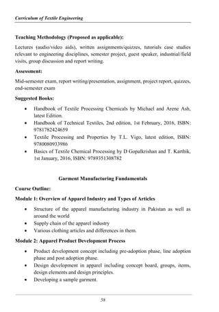Curriculum of Textile Engineering
58
Teaching Methodology (Proposed as applicable):
Lectures (audio/video aids), written assignments/quizzes, tutorials case studies
relevant to engineering disciplines, semester project, guest speaker, industrial/field
visits, group discussion and report writing.
Assessment:
Mid-semester exam, report writing/presentation, assignment, project report, quizzes,
end-semester exam
Suggested Books:
 Handbook of Textile Processing Chemicals by Michael and Arene Ash,
latest Edition.
 Handbook of Technical Textiles, 2nd edition, 1st February, 2016, ISBN:
9781782424659
 Textile Processing and Properties by T.L. Vigo, latest edition, ISBN:
9780080933986
 Basics of Textile Chemical Processing by D Gopalkrishan and T. Karthik,
1st January, 2016, ISBN: 9789351308782
Garment Manufacturing Fundamentals
Course Outline:
Module 1: Overview of Apparel Industry and Types of Articles
 Structure of the apparel manufacturing industry in Pakistan as well as
around the world
 Supply chain of the apparel industry
 Various clothing articles and differences in them.
Module 2: Apparel Product Development Process
 Product development concept including pre-adoption phase, line adoption
phase and post adoption phase.
 Design development in apparel including concept board, groups, items,
design elements and design principles.
 Developing a sample garment.
 