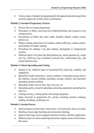 Bachelor of Engineering Program (2020)
59
 Various types of samples being prepared in the apparel manufacturing (from
customer approvals to bulk orders confirmation
Module 3: Garment Preparatory Process
 Process flow of cutting department
 Procedures of fabric receiving from folding/finishing and issuance to the
cutting section
 Presentation of fabric like open width, doubled, tubular, rolled, wound,
plaited, etc.
 Marker making, dimensions of a marker, marker efficiency, marker quality,
and methods of marker making.
 Procedures for making a lay plan manual, pantograph or computerized
systems.
 Different types of lay plan like half garment lay, whole garment lay, single
size lay, multi-size lays including sectional lays, interlocking lays, and
mixed multisize lays.
Module 4: Fabric Spreading and Cutting
 Spread or lay, different types of lay/spread like single ply, multiply, and
stepped lay.
 Spread/lay height limitations, various methods of spreading being used in
the industry, manual method, spreading carriage method, and automatic
spreading machine method.
 Spreading modes, face-to-face, face-one-way, etc.
 Spreading quality, setup for spreading, spreading equipment, spreading time
and cost.
 Cutting accuracy, cutting quality and cutting equipment.
 Steps involved in preparation for sewing including position marking,
shading, bundling, numbering, etc.
Module 5: Sewing Process
 Stitch formation of lock stitch, chain stitch, over lock stitch, and cover stitch.
 Stitching classes edge finishing and ornamental stitching.
 Special stitch types used in apparel and home textiles with their application.
 Different types of seams (superimposed seams, lapped seams, bound seams,
flat seam).
 