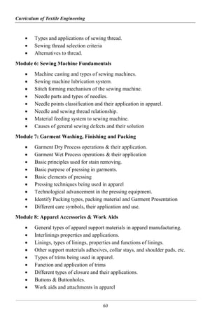 Curriculum of Textile Engineering
60
 Types and applications of sewing thread.
 Sewing thread selection criteria
 Alternatives to thread.
Module 6: Sewing Machine Fundamentals
 Machine casting and types of sewing machines.
 Sewing machine lubrication system.
 Stitch forming mechanism of the sewing machine.
 Needle parts and types of needles.
 Needle points classification and their application in apparel.
 Needle and sewing thread relationship.
 Material feeding system to sewing machine.
 Causes of general sewing defects and their solution
Module 7: Garment Washing, Finishing and Packing
 Garment Dry Process operations & their application.
 Garment Wet Process operations & their application
 Basic principles used for stain removing.
 Basic purpose of pressing in garments.
 Basic elements of pressing
 Pressing techniques being used in apparel
 Technological advancement in the pressing equipment.
 Identify Packing types, packing material and Garment Presentation
 Different care symbols, their application and use.
Module 8: Apparel Accessories & Work Aids
 General types of apparel support materials in apparel manufacturing.
 Interlinings properties and applications.
 Linings, types of linings, properties and functions of linings.
 Other support materials adhesives, collar stays, and shoulder pads, etc.
 Types of trims being used in apparel.
 Function and application of trims
 Different types of closure and their applications.
 Buttons & Buttonholes.
 Work aids and attachments in apparel
 