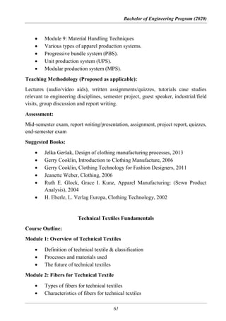 Bachelor of Engineering Program (2020)
61
 Module 9: Material Handling Techniques
 Various types of apparel production systems.
 Progressive bundle system (PBS).
 Unit production system (UPS).
 Modular production system (MPS).
Teaching Methodology (Proposed as applicable):
Lectures (audio/video aids), written assignments/quizzes, tutorials case studies
relevant to engineering disciplines, semester project, guest speaker, industrial/field
visits, group discussion and report writing.
Assessment:
Mid-semester exam, report writing/presentation, assignment, project report, quizzes,
end-semester exam
Suggested Books:
 Jelka Geršak, Design of clothing manufacturing processes, 2013
 Gerry Cooklin, Introduction to Clothing Manufacture, 2006
 Gerry Cooklin, Clothing Technology for Fashion Designers, 2011
 Jeanette Weber, Clothing, 2006
 Ruth E. Glock, Grace I. Kunz, Apparel Manufacturing: (Sewn Product
Analysis), 2004
 H. Eberle, L. Verlag Europa, Clothing Technology, 2002
Technical Textiles Fundamentals
Course Outline:
Module 1: Overview of Technical Textiles
 Definition of technical textile & classification
 Processes and materials used
 The future of technical textiles
Module 2: Fibers for Technical Textile
 Types of fibers for technical textiles
 Characteristics of fibers for technical textiles
 
