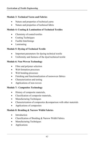 Curriculum of Textile Engineering
62
Module 3: Technical Yarns and Fabrics
 Nature and properties of technical yarns
 Nature and properties of technical fabric
Module 4: Coating & Lamination of Technical Textiles
 Chemistry of coated textiles
 Coating Techniques
 Fusible Interlinings
 Laminating
Module 5: Dyeing of Technical Textile
 Important parameters for dyeing technical textile
 Uniformity and fastness of the dyed technical textile
Module 6: Non-Woven Technology
 Fibre and polymer selection
 Web formation processes
 Web bonding processes
 Finishing and functionalization of nonwoven fabrics
 Characterization and testing
 Applications of non-woven
Module 7: Composites Technology
 History of composite materials,
 Classification of composite materials,
 Manufacturing Techniques
 Characterization of composites &comparison with other materials
 Applications of composites
Module 8: Braiding & Narrow Width Fabrics
 Introduction
 Classification of Braiding & Narrow Width Fabrics
 Manufacturing Techniques
 Applications
 